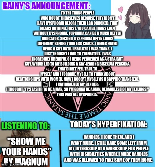 If you doubt yourself because you didn't have dysphoria before your egg cracked, you can still be trans: pre-egg-crack dysphoria | TO THE TRANS PEOPLE WHO DOUBT THEMSELVES BECAUSE THEY DIDN'T HAVE DYSPHORIA BEFORE THEIR EGG CRACKED: THAT MEANS NOTHING. FIRST, YOU CAN BE TRANS EVEN WITHOUT DYSPHORIA. EUPHORIA CAN BE A MUCH BETTER INDICATOR. SECOND, DYSPHORIA OFTEN LOOKS DIFFERENT BEFORE YOUR EGG CRACK. I NEVER HATED BEING A GUY UNTIL I REALIZED I WAS TRANS. I JUST THOUGHT I HAD TO TOLERATE IT. I WAS INCREDIBLY DREADFUL OF BEING PERCEIVED AS A STRAIGHT GUY, WHICH LED TO ME BUILDING A GAY-LEANING BISEXUAL PERSONA 
THAT DIDN'T FEEL TRUE TO MYSELF AND I FORBADE MYSELF TO THINK ABOUT RELATIONSHIPS WITH WOMEN. NOW I ACCEPT MYSELF AS A SAPPHIC TRANSFEM. 
I RATIONALIZED MY GENDER: 
I THOUGHT "IT'S EASIER TO BE A MAN, SO I'M GONNA BE A MAN, REGARDLESS OF MY FEELINGS."
THIS WAS ALL DYSPHORIA. "SHOW ME YOUR HANDS" BY MAGNUM; CANDLES. I LOVE THEM, AND I WANT MORE. I STILL HAVE SOME LEFT FROM MY INTERNSHIP AT A WORKSHOP FOR PEOPLE WITH DISABILITIES WHERE I MADE CANDLES AND WAS ALLOWED TO TAKE SOME OF THEM HOME. | image tagged in rainy's announcement temp 1 satanic temple edition | made w/ Imgflip meme maker