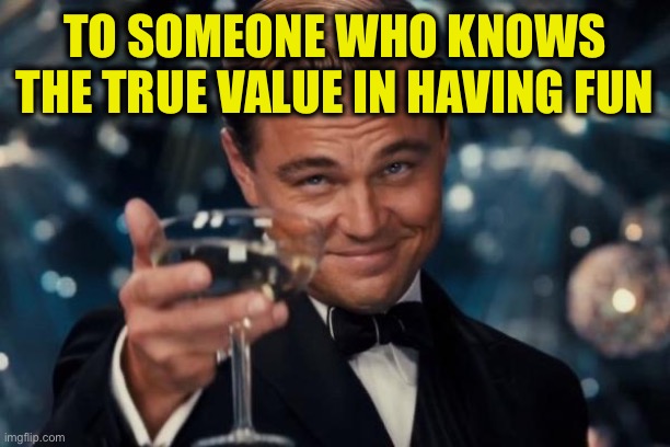 TO SOMEONE WHO KNOWS THE TRUE VALUE IN HAVING FUN | image tagged in memes,leonardo dicaprio cheers | made w/ Imgflip meme maker