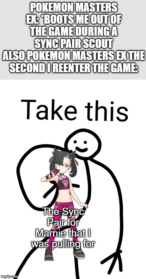 I can't believe this happened! | POKEMON MASTERS EX: *BOOTS ME OUT OF THE GAME DURING A SYNC PAIR SCOUT
ALSO POKEMON MASTERS EX THE SECOND I REENTER THE GAME:; The Sync Pair for Marnie that I was pulling for | image tagged in take this,true story,pokemon,pokemon masters ex,marnie,miracle | made w/ Imgflip meme maker