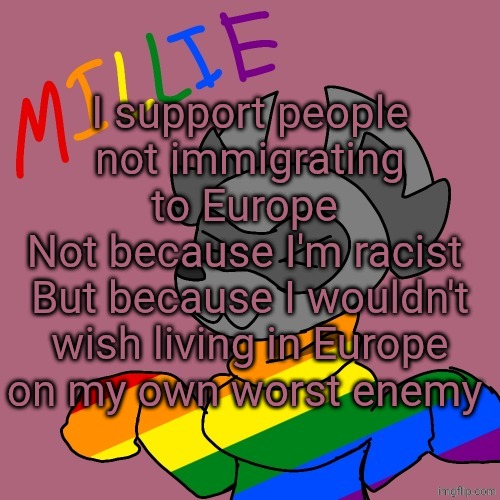 Millie's fursona announcement template | I support people not immigrating to Europe 
Not because I'm racist 
But because I wouldn't wish living in Europe on my own worst enemy | image tagged in millie's fursona announcement template | made w/ Imgflip meme maker