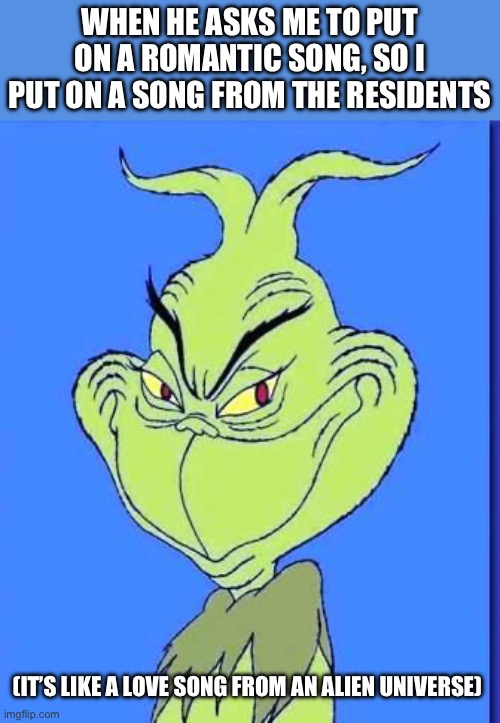 Relatable tbh | WHEN HE ASKS ME TO PUT ON A ROMANTIC SONG, SO I PUT ON A SONG FROM THE RESIDENTS; (IT’S LIKE A LOVE SONG FROM AN ALIEN UNIVERSE) | image tagged in good grinch,romance,funny,grinch,meme,animation | made w/ Imgflip meme maker