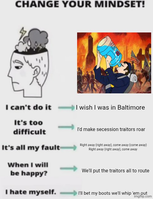 CHANGE YOUR MINDSET! | I wish I was in Baltimore; I'd make secession traitors roar; Right away (right away), come away (come away)
Right away (right away), come away; We'll put the traitors all to route; I'll bet my boots we'll whip 'em out | image tagged in change your mindset | made w/ Imgflip meme maker