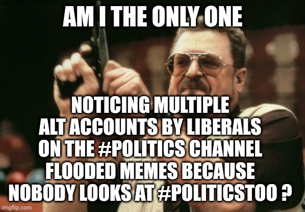 Libs Overstay their welcome | AM I THE ONLY ONE; NOTICING MULTIPLE ALT ACCOUNTS BY LIBERALS ON THE #POLITICS CHANNEL FLOODED MEMES BECAUSE NOBODY LOOKS AT #POLITICSTOO ? | image tagged in john goodman,leftists,liberals,politics,starved for attention,multiaccts | made w/ Imgflip meme maker