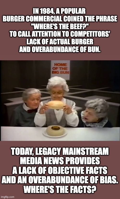IN 1984, A POPULAR 
BURGER COMMERCIAL COINED THE PHRASE
"WHERE'S THE BEEF?"
TO CALL ATTENTION TO COMPETITORS'
LACK OF ACTUAL BURGER
AND OVERABUNDANCE OF BUN. TODAY, LEGACY MAINSTREAM
MEDIA NEWS PROVIDES
A LACK OF OBJECTIVE FACTS
AND AN OVERABUNDANCE OF BIAS.
WHERE'S THE FACTS? | made w/ Imgflip meme maker