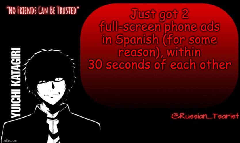 Russian_Tsarist_8 Yuichi Katagiri announcement temp | Just got 2 full-screen phone ads in Spanish (for some reason), within 30 seconds of each other | image tagged in russian_tsarist_8 yuichi katagiri announcement temp | made w/ Imgflip meme maker