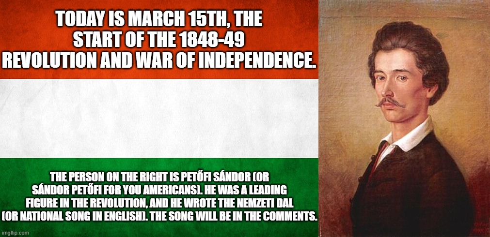 Hungarians, feel free to comment here. | TODAY IS MARCH 15TH, THE START OF THE 1848-49 REVOLUTION AND WAR OF INDEPENDENCE. THE PERSON ON THE RIGHT IS PETŐFI SÁNDOR (OR SÁNDOR PETŐFI FOR YOU AMERICANS). HE WAS A LEADING FIGURE IN THE REVOLUTION, AND HE WROTE THE NEMZETI DAL (OR NATIONAL SONG IN ENGLISH). THE SONG WILL BE IN THE COMMENTS. | image tagged in hungarian national flag,petofi sandor,nemzeti dal | made w/ Imgflip meme maker
