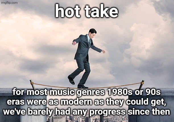 man walking on rope | hot take; for most music genres 1980s or 90s eras were as modern as they could get, we've barely had any progress since then | image tagged in man walking on rope | made w/ Imgflip meme maker