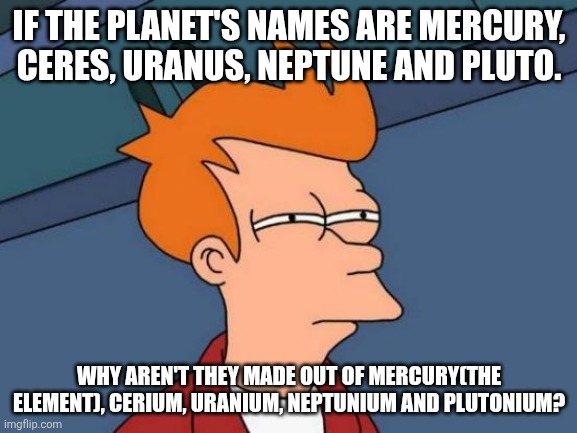 Futurama Fry | IF THE PLANET'S NAMES ARE MERCURY, CERES, URANUS, NEPTUNE AND PLUTO. WHY AREN'T THEY MADE OUT OF MERCURY(THE ELEMENT), CERIUM, URANIUM, NEPTUNIUM AND PLUTONIUM? | image tagged in memes,futurama fry | made w/ Imgflip meme maker