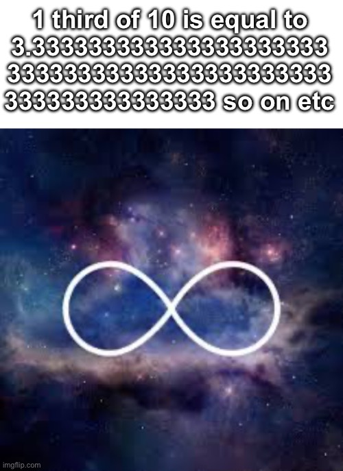 Infinite decimals | 1 third of 10 is equal to
3.333333333333333333333
33333333333333333333333
333333333333333 so on etc | image tagged in infinite universe,infinite,infinite iq,maths,thanos impossible,roll safe think about it | made w/ Imgflip meme maker