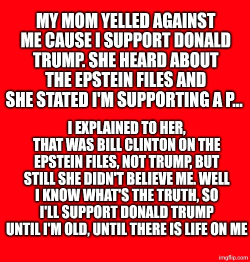 Don't worry president Donald Trump, i'm with you as always, I even prefer you to some of my Italian politicians | MY MOM YELLED AGAINST ME CAUSE I SUPPORT DONALD TRUMP. SHE HEARD ABOUT THE EPSTEIN FILES AND SHE STATED I'M SUPPORTING A P... I EXPLAINED TO HER, THAT WAS BILL CLINTON ON THE EPSTEIN FILES, NOT TRUMP, BUT STILL SHE DIDN'T BELIEVE ME. WELL I KNOW WHAT'S THE TRUTH, SO I'LL SUPPORT DONALD TRUMP UNTIL I'M OLD, UNTIL THERE IS LIFE ON ME | made w/ Imgflip meme maker