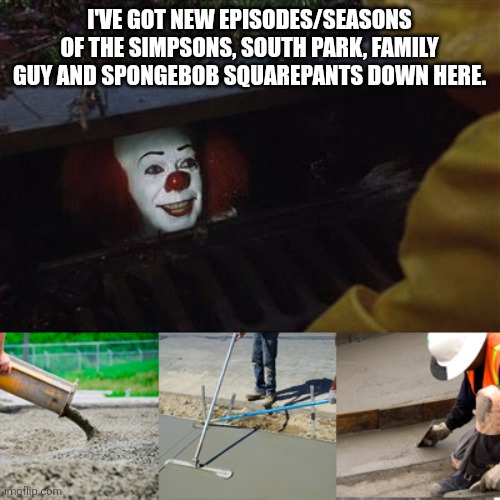Pennywise Sewer Cover up | I'VE GOT NEW EPISODES/SEASONS OF THE SIMPSONS, SOUTH PARK, FAMILY GUY AND SPONGEBOB SQUAREPANTS DOWN HERE. | image tagged in pennywise sewer cover up,the simpsons,family guy,south park,spongebob squarepants,classic vs modern | made w/ Imgflip meme maker