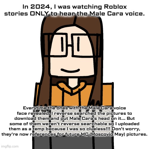 Labeled em' as AI (slop) boy when I uploaded them because I couldn't search them. I just found them in Roblox stories. | In 2024, I was watching Roblox stories ONLY to hear the Male Cara voice. Everytime the ones with the Male Cara voice face revealed, I reverse searched the pictures to download them and put Male Cara's head on it... But some of them weren't reverse searchable so I uploaded them as a temp because I was so clueless!!! Don't worry, they're now references for future MC (Moscovio May) pictures. | image tagged in oakleymendelevia/cara dev self portrait,roblox stories,text to speech,capcut | made w/ Imgflip meme maker