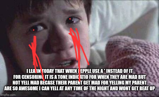 It is true and ez for easy babby | I LEARN TODAY THAT WHEN PEPPLE USE A * INSTEAD OF IT FOR CENSORING IT IS A TONE INDICATIO FOR WHEN THEY ARE MAD BUT NOT YELL MAD BECASE THEIR PARENT GET MAD FOR YELLING MY PARENT ARE SO AWESOME I CAN YELL AT ANY TIME OF THE NIGHT AND WONT GET BEAT UP | image tagged in memes,i see dead people | made w/ Imgflip meme maker