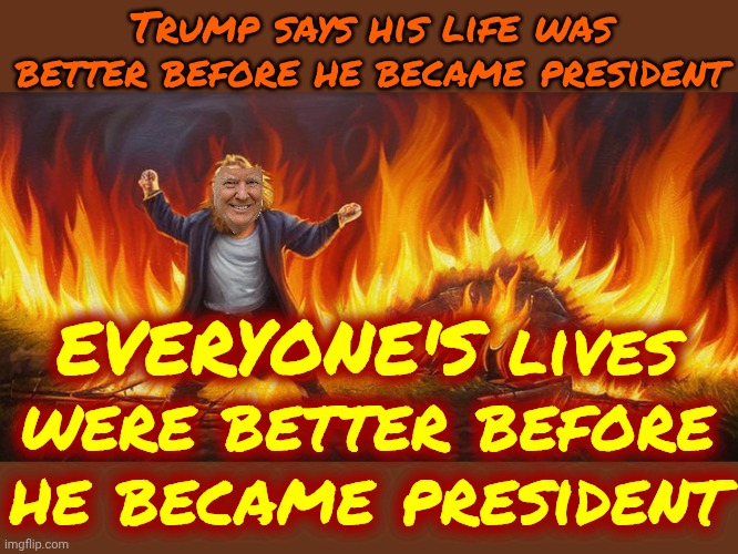 Trump Scorched Earth | Trump says his life was better before he became president; EVERYONE'S lives were better before he became president | image tagged in impeach trump,lock him up,trump is a terrorist,maga are terrorists,memes,trump scorched earth | made w/ Imgflip meme maker