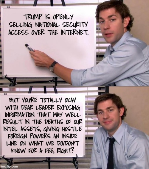 Heya, Trump-cult kids, you got a moment? | TRUMP IS OPENLY SELLING NATIONAL SECURITY ACCESS OVER THE INTERNET. BUT YOU'RE TOTALLY OKAY
WITH DEAR LEADER EXPOSING
INFORMATION THAT MAY WELL
RESULT IN THE DEATHS OF OUR
INTEL ASSETS, GIVING HOSTILE
FOREIGN POWERS AN INSIDE
LINE ON WHAT WE DO/DON'T
KNOW FOR A FEE, RIGHT? | image tagged in jim halpert explains,trump unfit unqualified dangerous,corrupt,grifting,spy | made w/ Imgflip meme maker