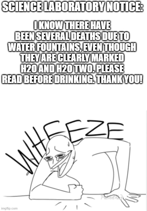 SCIENCE LABORATORY NOTICE:; I KNOW THERE HAVE BEEN SEVERAL DEATHS DUE TO WATER FOUNTAINS, EVEN THOUGH THEY ARE CLEARLY MARKED H2O AND H2O TWO. PLEASE READ BEFORE DRINKING. THANK YOU! | image tagged in blank white template,wheeze | made w/ Imgflip meme maker