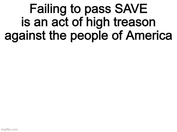 Why should we open the door for illegals to vote in our elections? | Failing to pass SAVE is an act of high treason against the people of America | image tagged in memes,funny,politics,political meme | made w/ Imgflip meme maker