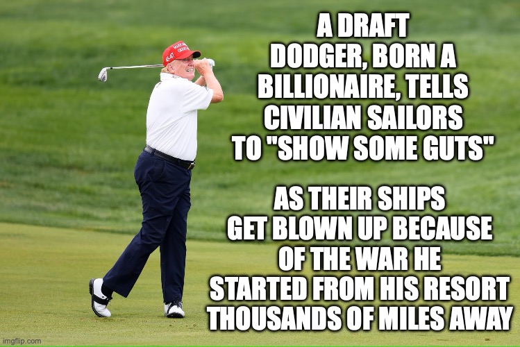 Bonespurs don't interfere with excessive amounts of golf playing on the tax payer's dime | A DRAFT DODGER, BORN A BILLIONAIRE, TELLS CIVILIAN SAILORS TO "SHOW SOME GUTS"; AS THEIR SHIPS GET BLOWN UP BECAUSE OF THE WAR HE STARTED FROM HIS RESORT THOUSANDS OF MILES AWAY | image tagged in mrb trump golfing,donald trump,iran,gas prices,maga | made w/ Imgflip meme maker