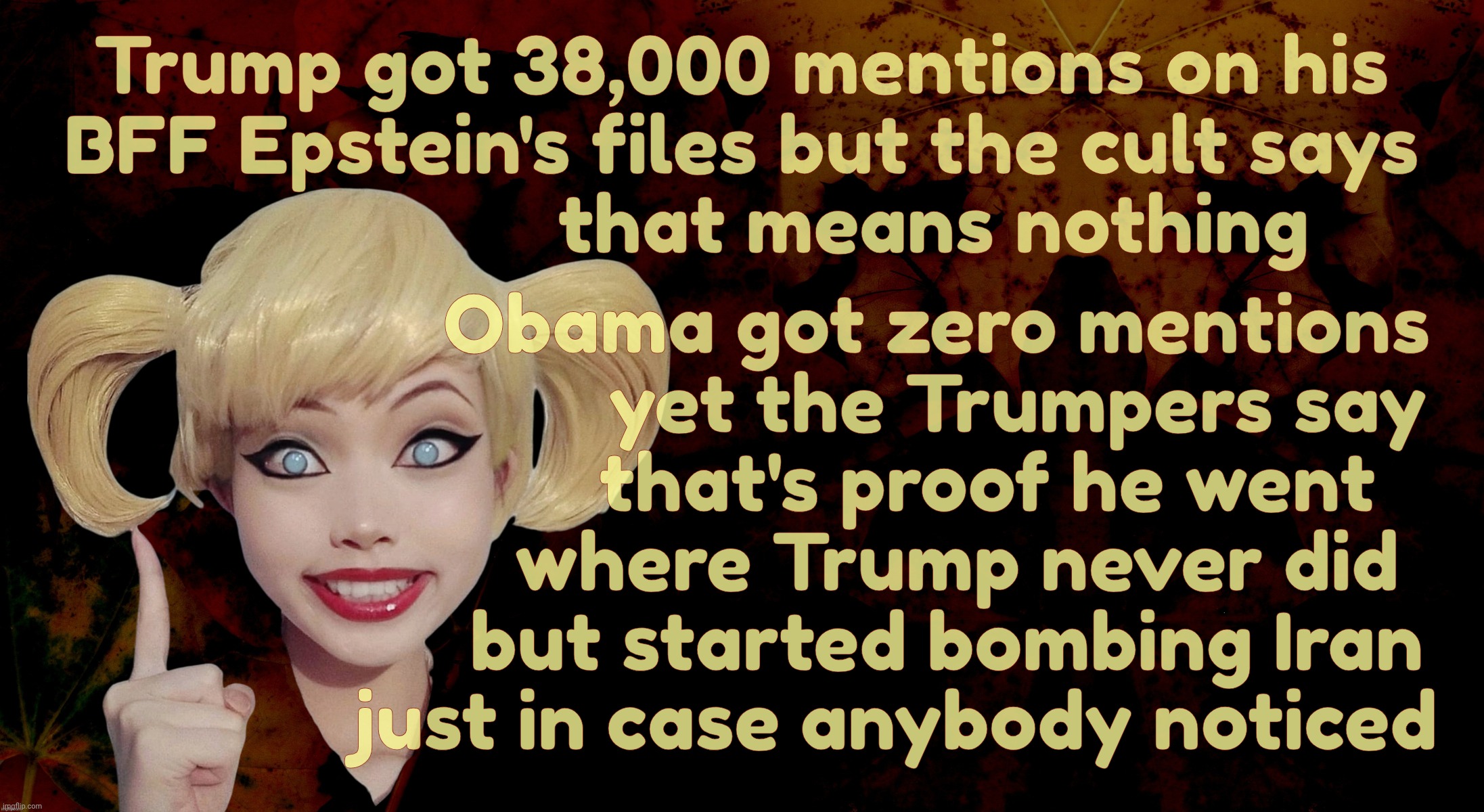 Harley Quinn | Obama got zero mentions
            yet the Trumpers say
         that's proof he went
      where Trump never did
     but started bombing Iran
just in case anybody noticed; Trump got 38,000 mentions on his
BFF Epstein's files but the cult says
                   that means nothing | image tagged in harley quinn | made w/ Imgflip meme maker