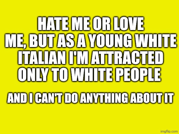 Finally i'm free to say it!! | HATE ME OR LOVE ME, BUT AS A YOUNG WHITE ITALIAN I'M ATTRACTED ONLY TO WHITE PEOPLE; AND I CAN'T DO ANYTHING ABOUT IT | made w/ Imgflip meme maker