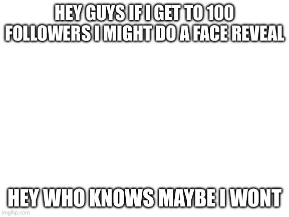 Blank White Template | HEY GUYS IF I GET TO 100 FOLLOWERS I MIGHT DO A FACE REVEAL; HEY WHO KNOWS MAYBE I WONT | image tagged in blank white template | made w/ Imgflip meme maker