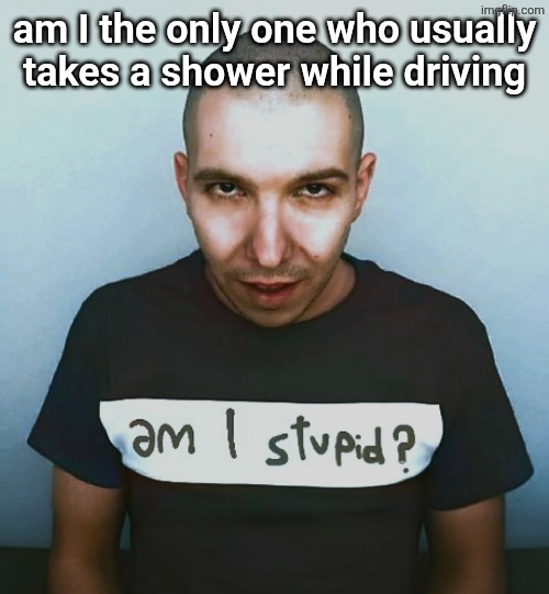 two steps ahead | am I the only one who usually takes a shower while driving | image tagged in two steps ahead | made w/ Imgflip meme maker