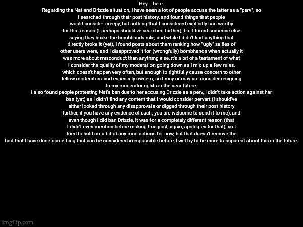The Nat-DrizzIe text is also in the comments because this is quite small | Hey... here.
Regarding the Nat and DrizzIe situation, I have seen a lot of people accuse the latter as a "perv", so
I searched through their post history, and found things that people would consider creepy, but nothing that I considered explicitly ban-worthy for that reason (I perhaps should've searched further), but I found someone else saying they broke the bombhands rule, and while I didn't find anything that directly broke it (yet), I found posts about them ranking how "ugly" selfies of other users were, and I disapproved it for (wrongfully) bombhands when actually it was more about misconduct than anything else, it's a bit of a testament of what I consider the quality of my moderation going down as I mix up a few rules, which doesn't happen very often, but enough to rightfully cause concern to other fellow moderators and especially owners, so I may or may not consider resigning to my moderator rights in the near future.
I also found people protesting Nat's ban due to her accusing DrizzIe as a perv, I didn't take action against her ban (yet) as I didn't find any content that I would consider pervert (I should've either looked through any disapprovals or digged through their post history further, if you have any evidence of such, you are welcome to send it to me), and even though I did ban DrizzIe, it was for a completely different reason (that I didn't even mention before making this post, again, apologies for that), so I tried to hold on a bit of any mod actions for now, but that doesn't remove the fact that I have done something that can be considered irresponsible before, I will try to be more transparent about this in the future. | made w/ Imgflip meme maker