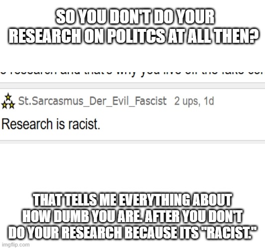 If you don't do your research under the excuse that its "racist," which it isn't, then you are making a fool of yourself. | SO YOU DON'T DO YOUR RESEARCH ON POLITCS AT ALL THEN? THAT TELLS ME EVERYTHING ABOUT HOW DUMB YOU ARE. AFTER YOU DON'T DO YOUR RESEARCH BECAUSE ITS "RACIST." | made w/ Imgflip meme maker