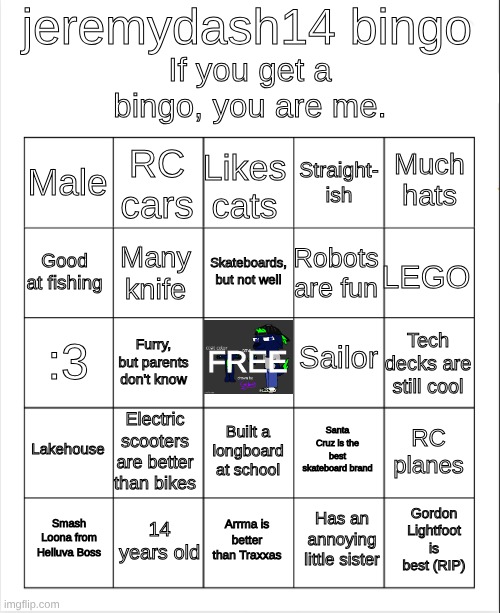 jeremydash14 bingo | jeremydash14 bingo; If you get a bingo, you are me. Likes cats; RC cars; Much hats; Male; Straight-
ish; Skateboards, but not well; Good at fishing; LEGO; Robots are fun; Many knife; Sailor; :3; Tech decks are still cool; Furry, but parents don't know; FREE; Lakehouse; Electric scooters are better than bikes; RC planes; Santa Cruz is the best skateboard brand; Built a longboard at school; 14 years old; Gordon Lightfoot is best (RIP); Smash Loona from Helluva Boss; Arrma is better than Traxxas; Has an annoying little sister | image tagged in blank bingo | made w/ Imgflip meme maker