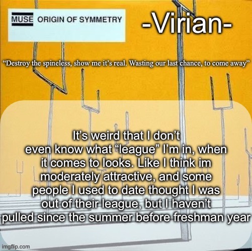 I’ll blame it on the fact I’m introverted and thin | It’s weird that I don’t even know what “league” I’m in, when it comes to looks. Like I think im moderately attractive, and some people I used to date thought I was out of their league, but I haven’t pulled since the summer before freshman year | image tagged in virian muse announcement temp | made w/ Imgflip meme maker