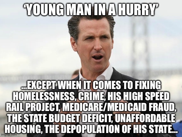 gavin newsome | ‘YOUNG MAN IN A HURRY’; …EXCEPT WHEN IT COMES TO FIXING HOMELESSNESS, CRIME, HIS HIGH SPEED RAIL PROJECT, MEDICARE/MEDICAID FRAUD, THE STATE BUDGET DEFICIT, UNAFFORDABLE HOUSING, THE DEPOPULATION OF HIS STATE… | image tagged in gavin newsome | made w/ Imgflip meme maker