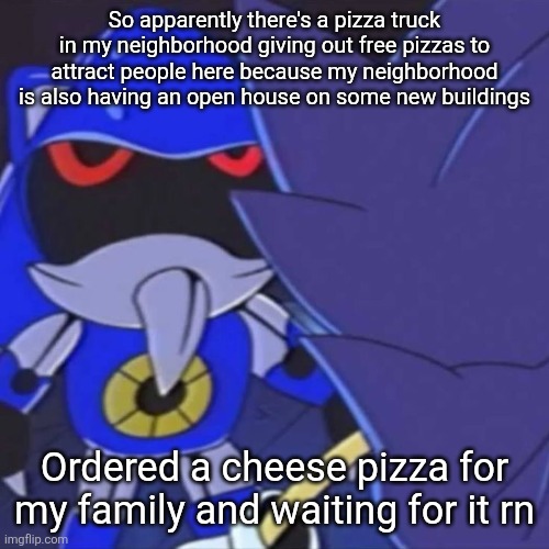 free pizza, scrumptious | So apparently there's a pizza truck in my neighborhood giving out free pizzas to attract people here because my neighborhood is also having an open house on some new buildings; Ordered a cheese pizza for my family and waiting for it rn | image tagged in metal sonic | made w/ Imgflip meme maker