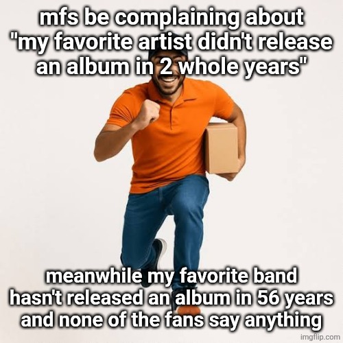 delivery man running | mfs be complaining about "my favorite artist didn't release
an album in 2 whole years"; meanwhile my favorite band hasn't released an album in 56 years
and none of the fans say anything | image tagged in delivery man running | made w/ Imgflip meme maker