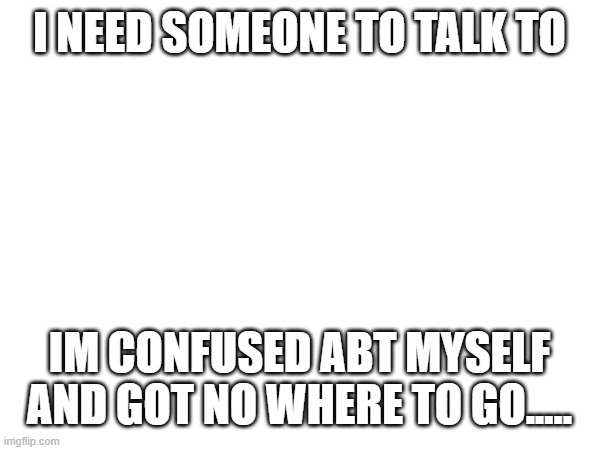 I NEED SOMEONE TO TALK TO; IM CONFUSED ABT MYSELF AND GOT NO WHERE TO GO..... | image tagged in depressed | made w/ Imgflip meme maker