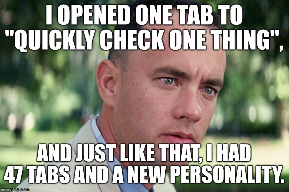 I OPENED ONE TAB TO "QUICKLY CHECK ONE THING", AND JUST LIKE THAT, I HAD 47 TABS AND A NEW PERSONALITY. | I OPENED ONE TAB TO "QUICKLY CHECK ONE THING", AND JUST LIKE THAT, I HAD 47 TABS AND A NEW PERSONALITY. | image tagged in memes,and just like that,and i took that personally,browser,wifi,browser history | made w/ Imgflip meme maker