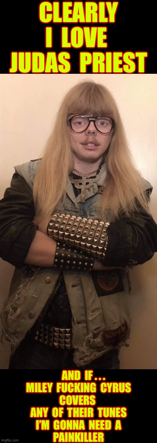 PREACH ON BROTHER !!!   \m/ | CLEARLY 
I  LOVE 
JUDAS  PRIEST; AND  IF . . .
 MILEY  FUCKING  CYRUS 
COVERS 
ANY  OF  THEIR  TUNES
I’M  GONNA  NEED  A
PAINKILLER | image tagged in swedish obscure heavy metal fan,judas priest,pain,killer | made w/ Imgflip meme maker