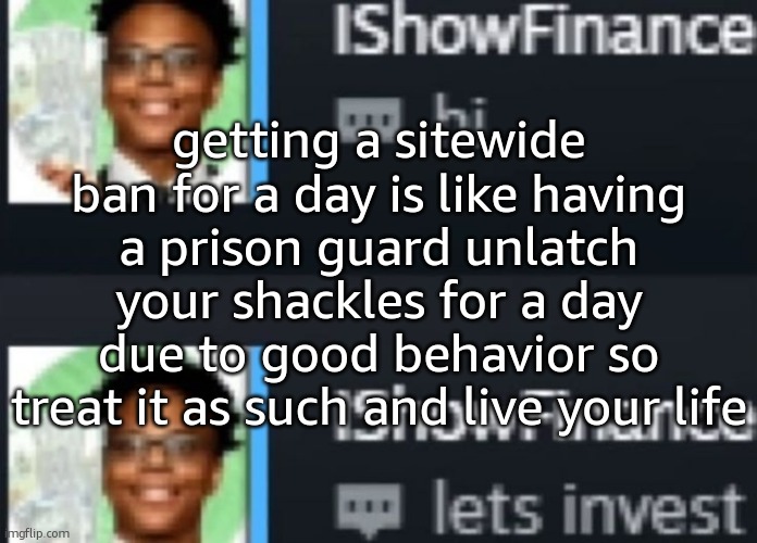 im getting jumped for this one hundred percent | getting a sitewide ban for a day is like having a prison guard unlatch your shackles for a day due to good behavior so treat it as such and live your life | image tagged in ishowfinance | made w/ Imgflip meme maker