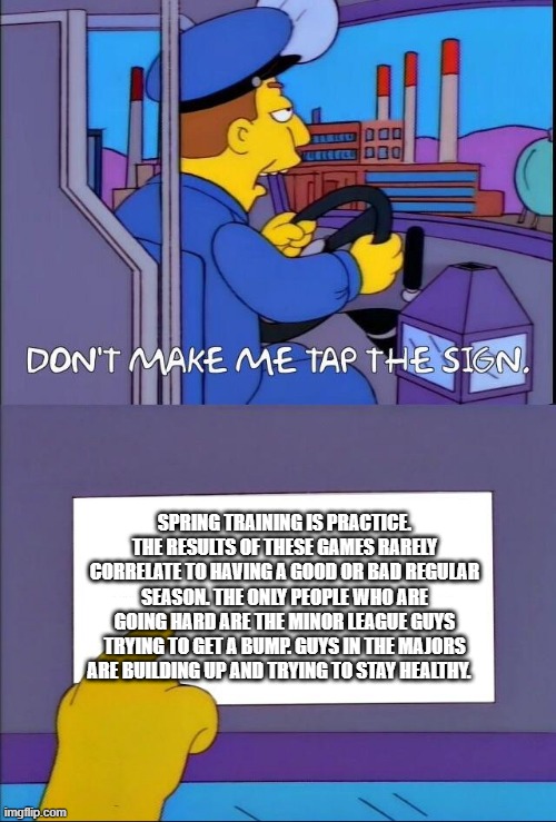 Don't make me tap the sign | SPRING TRAINING IS PRACTICE. THE RESULTS OF THESE GAMES RARELY CORRELATE TO HAVING A GOOD OR BAD REGULAR SEASON. THE ONLY PEOPLE WHO ARE GOING HARD ARE THE MINOR LEAGUE GUYS TRYING TO GET A BUMP. GUYS IN THE MAJORS ARE BUILDING UP AND TRYING TO STAY HEALTHY. | image tagged in don't make me tap the sign | made w/ Imgflip meme maker