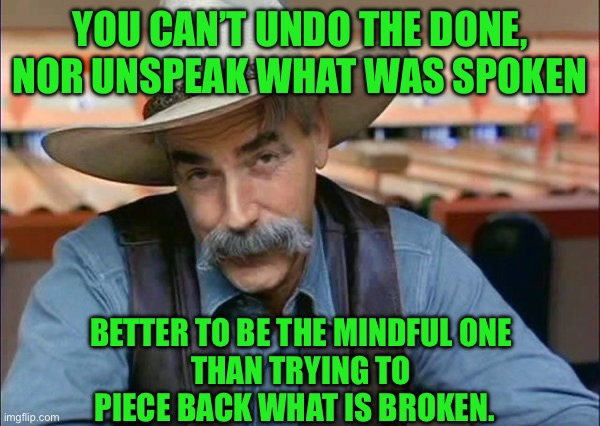 Sam Elliott special kind of stupid | YOU CAN’T UNDO THE DONE, NOR UNSPEAK WHAT WAS SPOKEN; BETTER TO BE THE MINDFUL ONE
THAN TRYING TO PIECE BACK WHAT IS BROKEN. | image tagged in sam elliott special kind of stupid | made w/ Imgflip meme maker