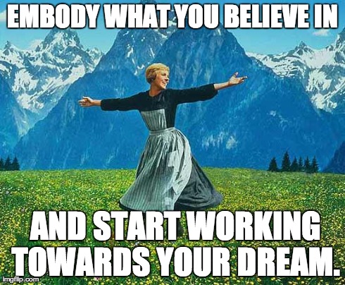 the sound of music | EMBODY WHAT YOU BELIEVE IN  AND START WORKING TOWARDS YOUR DREAM. | image tagged in the sound of music | made w/ Imgflip meme maker