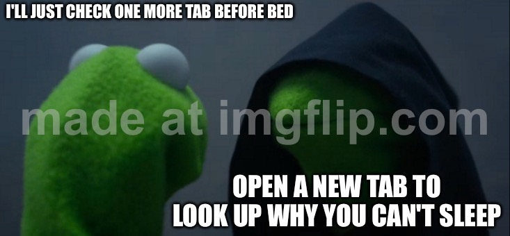 I'LL JUST CHECK ONE MORE TAB BEFORE BED; OPEN A NEW TAB TO LOOK UP WHY YOU CAN'T SLEEP | I'LL JUST CHECK ONE MORE TAB BEFORE BED; OPEN A NEW TAB TO LOOK UP WHY YOU CAN'T SLEEP | image tagged in memes,evil kermit,insomnia brain can't sleep blank,insomnia,sleep,browser | made w/ Imgflip meme maker