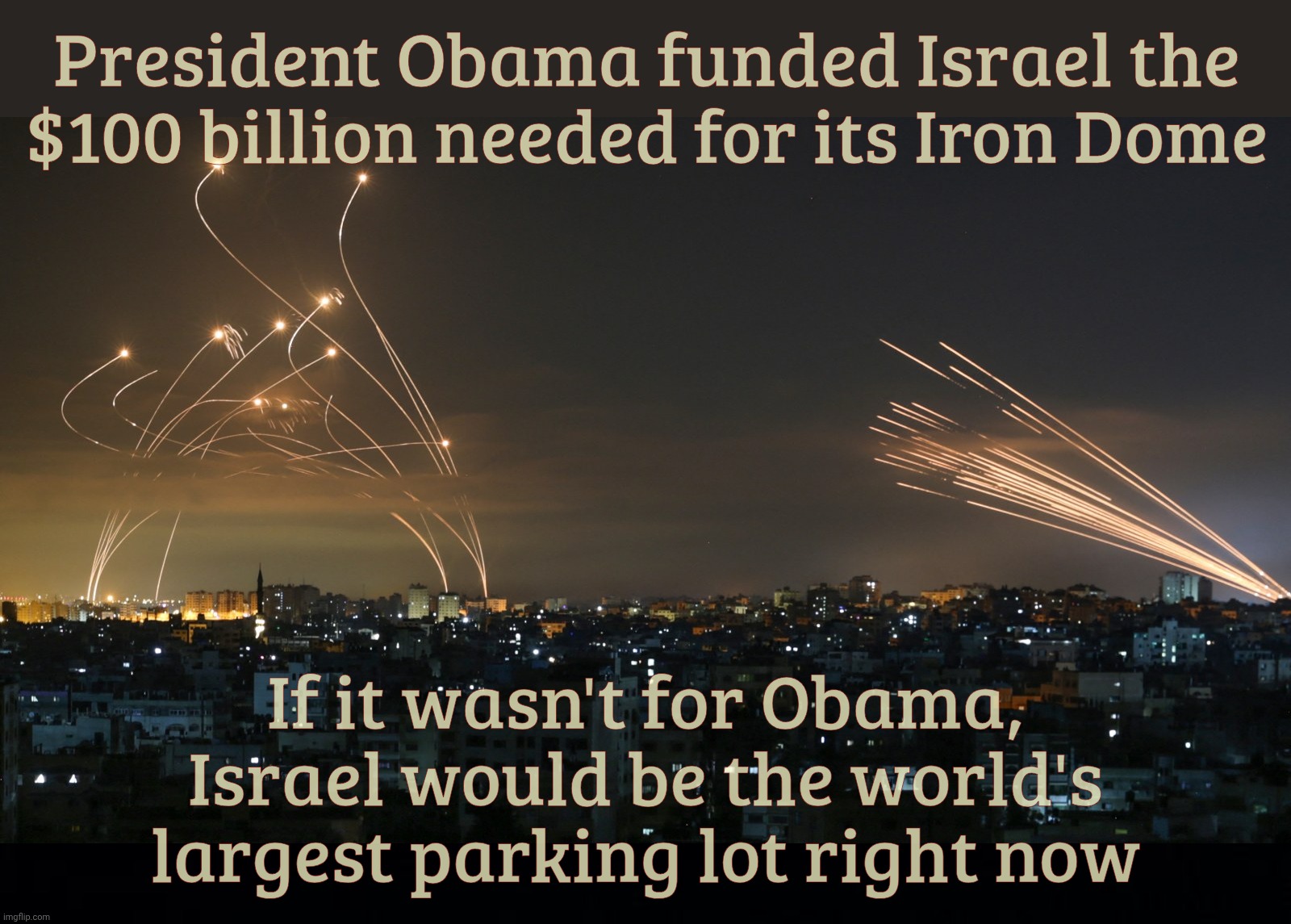 You're welcome! | President Obama funded Israel the
$100 billion needed for its Iron Dome; If it wasn't for Obama, Israel would be the world's largest parking lot right now | image tagged in black background | made w/ Imgflip meme maker