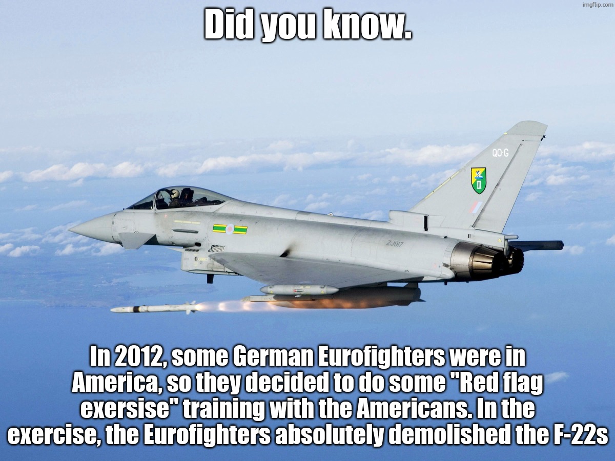 Eurofighter missile | Did you know. In 2012, some German Eurofighters were in America, so they decided to do some "Red flag exersise" training with the Americans. In the exercise, the Eurofighters absolutely demolished the F-22s | image tagged in eurofighter missile | made w/ Imgflip meme maker