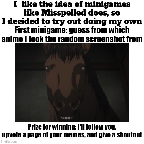 Credits to @Misspelled for the minigame idea, make sure to do his too | I  like the idea of minigames like Misspelled does, so I decided to try out doing my own; First minigame: guess from which anime I took the random screenshot from; Prize for winning: I'll follow you, upvote a page of your memes, and give a shoutout | made w/ Imgflip meme maker