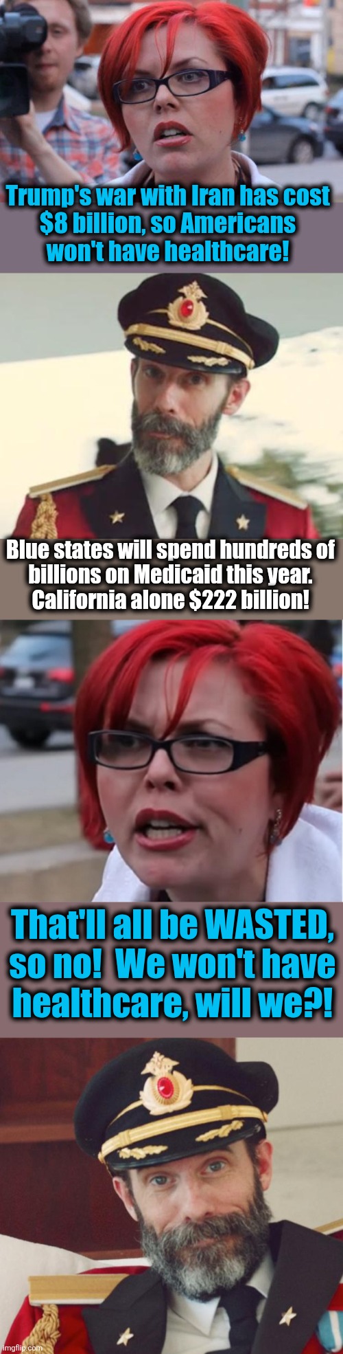 The latest lie from the libs: Americans will be going without healthcare because of the war | Trump's war with Iran has cost
$8 billion, so Americans
won't have healthcare! Blue states will spend hundreds of
billions on Medicaid this year.
California alone $222 billion! That'll all be WASTED,
so no!  We won't have
healthcare, will we?! | image tagged in angry feminist,captain obvious,memes,healthcare,iran war,democrats | made w/ Imgflip meme maker