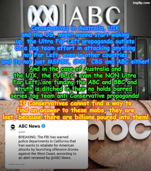 If the Conservatives do not wake up soon, then all the US, UIK and Australia, will have is MSNBC, CNN, CBS and ABC (US version). | Conservatives in Australia, UIK and the US, might wanna start waking up, the Ultra Far Left propaganda outlets do a tag team effort in attacking anything not Far Left, even in other countries and its not just MSNBC, CNN, CBS and ABC either! And in the case of Australia and the UIK, the PUBLIC, even the NON Ultra Far Left, are funding the ABC and BBC and truth is ditched in their no holds barred series tag team anti Conservative propaganda! If Conservatives cannot find a way to find an answer to these mobs, they are lost, because there are billions poured into them! Yarra Man | image tagged in abc far left australia,ultra far left msnbc cbs cnn abc,guardian bbc smh age fairfax,communist propaganda,open borders | made w/ Imgflip meme maker