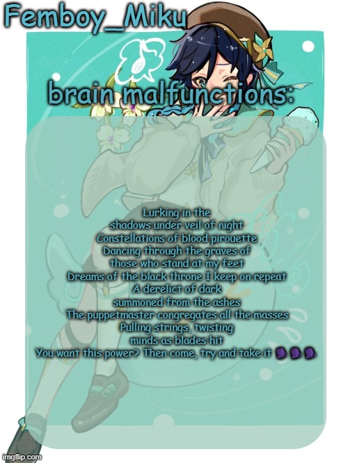 mikus venti template | Lurking in the shadows under veil of night
Constellations of blood pirouette
Dancing through the graves of those who stand at my feet
Dreams of the black throne I keep on repeat
A derelict of dark summoned from the ashes
The puppetmaster congregates all the masses
Pulling strings, twisting minds as blades hit
You want this power? Then come, try and take it 🗣️🗣️🗣️ | image tagged in mikus venti template | made w/ Imgflip meme maker