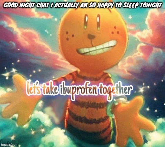 lets take ibuprofen together | GOOD NIGHT CHAT I ACTUALLY AM SO HAPPY TO SLEEP TONIGHT | image tagged in lets take ibuprofen together | made w/ Imgflip meme maker