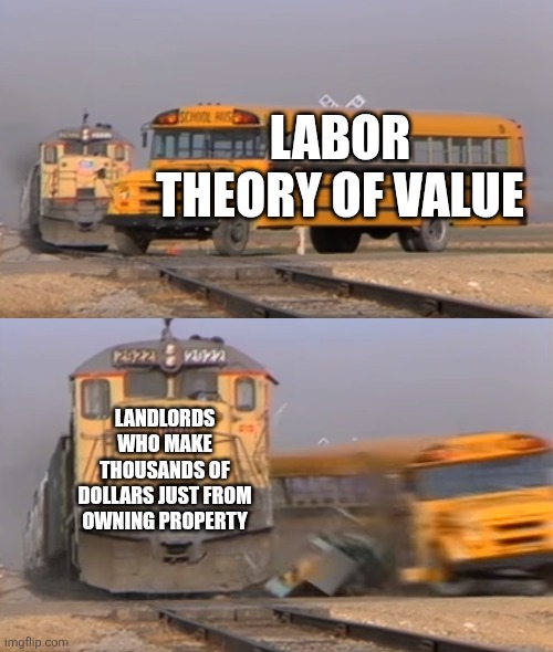 Landlords are one major thing that disproves the labor theory of value | LABOR THEORY OF VALUE; LANDLORDS WHO MAKE THOUSANDS OF DOLLARS JUST FROM OWNING PROPERTY | image tagged in a train hitting a school bus,landlords,economics | made w/ Imgflip meme maker