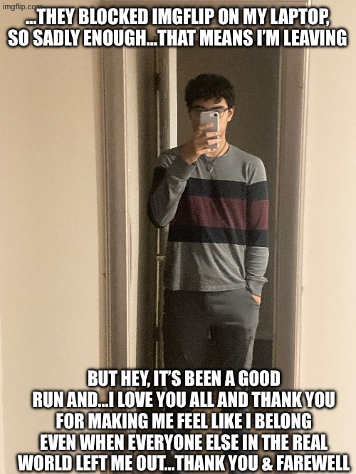 Thank you… | …THEY BLOCKED IMGFLIP ON MY LAPTOP, SO SADLY ENOUGH…THAT MEANS I’M LEAVING; BUT HEY, IT’S BEEN A GOOD RUN AND…I LOVE YOU ALL AND THANK YOU FOR MAKING ME FEEL LIKE I BELONG EVEN WHEN EVERYONE ELSE IN THE REAL WORLD LEFT ME OUT…THANK YOU & FAREWELL | image tagged in bye | made w/ Imgflip meme maker